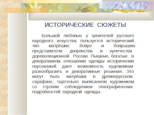 ИСТОРИЧЕСКИЕ СЮЖЕТЫ Большой любовью у ценителей русского народного искусства пользуется исторический тип матрёшки: бояре и боярышни, представители дворянства и купечества дореволюционной России. Пышные, богатые в декоративном отношении одежды истори…