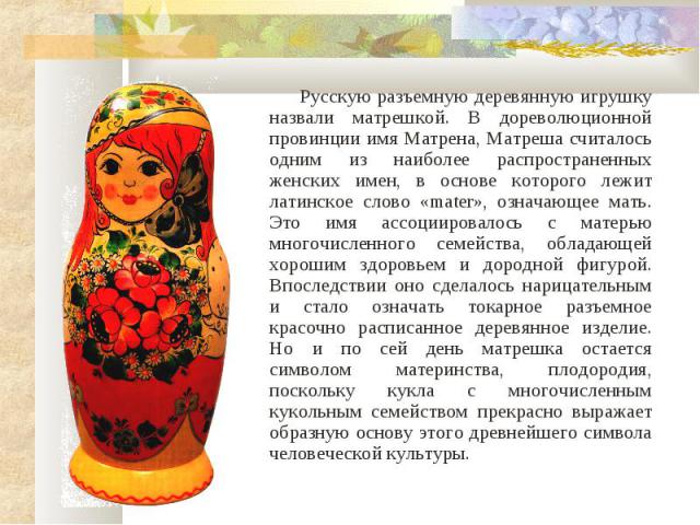 Русскую разъемную деревянную игрушку назвали матрешкой. В дореволюционной провинции имя Матрена, Матреша считалось одним из наиболее распространенных женских имен, в основе которого лежит латинское слово «mater», означающее мать. Это имя ассоциирова…