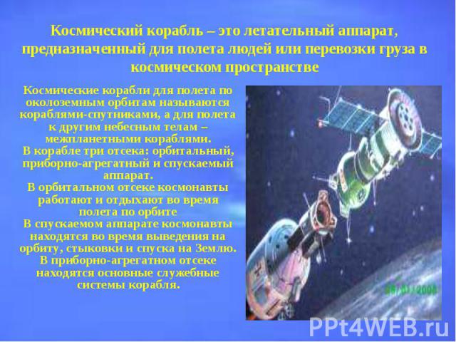 Космический корабль – это летательный аппарат, предназначенный для полета людей или перевозки груза в космическом пространствеКосмические корабли для полета по околоземным орбитам называются кораблями-спутниками, а для полета к другим небесным телам…