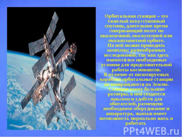 Орбитальная станция – это тяжелый искусственный спутник, длительное время совершающий полет по околоземной, окололунной или околопланетной орбите.На ней можно проводить комплекс разнообразных исследований, так как здесь имеются все необходимые услов…