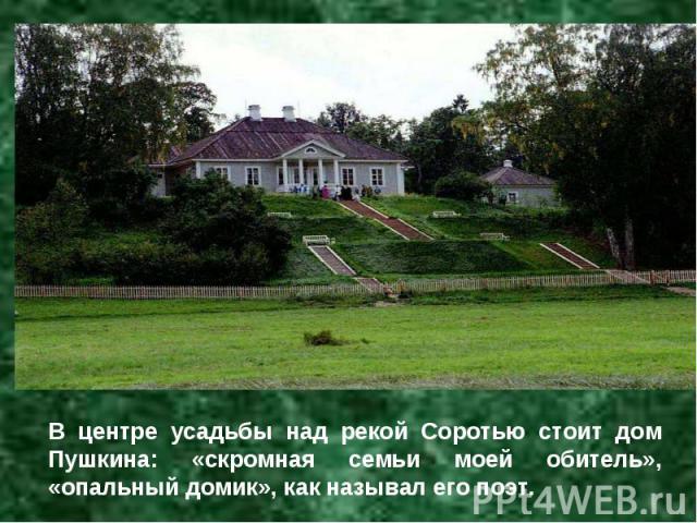 В центре усадьбы над рекой Соротью стоит дом Пушкина: «скромная семьи моей обитель», «опальный домик», как называл его поэт.