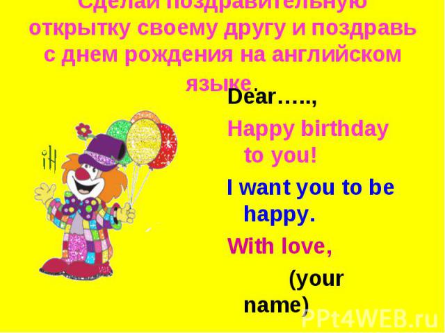 Сделай поздравительную открытку своему другу и поздравь с днем рождения на английском языке. Dear…..,Happy birthday to you!I want you to be happy.With love, (your name)