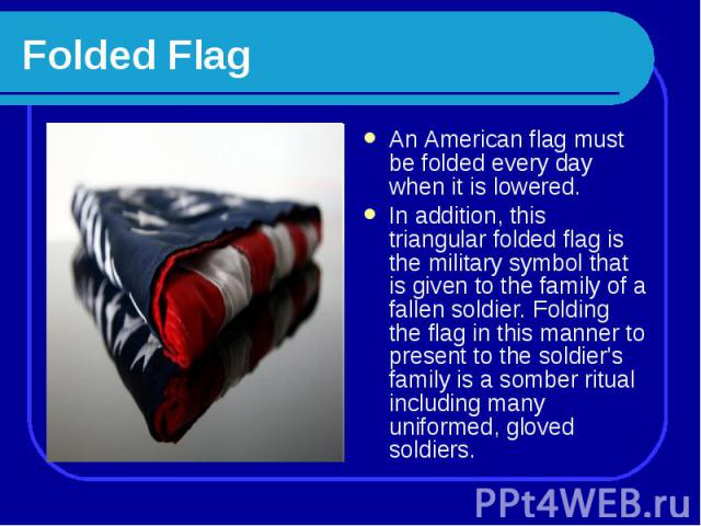 Folded Flag An American flag must be folded every day when it is lowered. In addition, this triangular folded flag is the military symbol that is given to the family of a fallen soldier. Folding the flag in this manner to present to the soldier's fa…