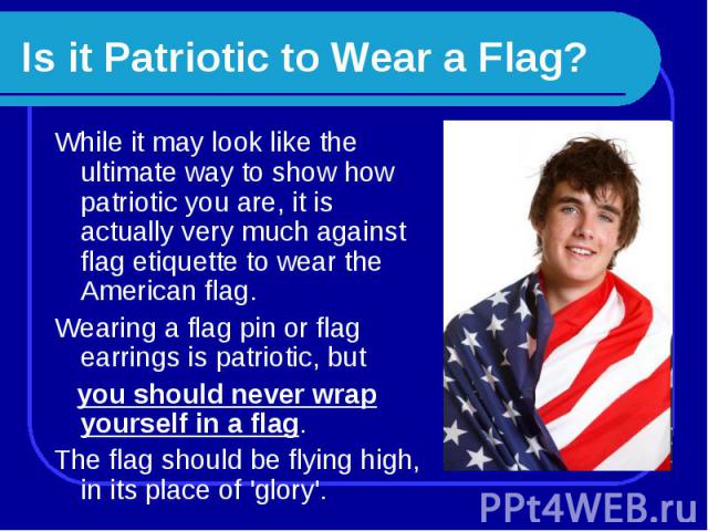 Is it Patriotic to Wear a Flag? While it may look like the ultimate way to show how patriotic you are, it is actually very much against flag etiquette to wear the American flag. Wearing a flag pin or flag earrings is patriotic, but you should never …