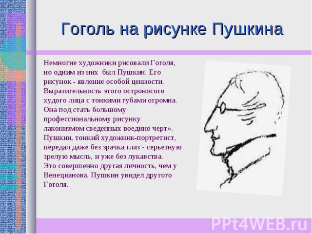 Гоголь на рисунке Пушкина Немногие художники рисовали Гоголя, но одним из них был Пушкин. Его рисунок - явление особой ценности. Выразительность этого остроносого худого лица с тонкими губами огромна. Она под стать большому профессиональному рисунку…