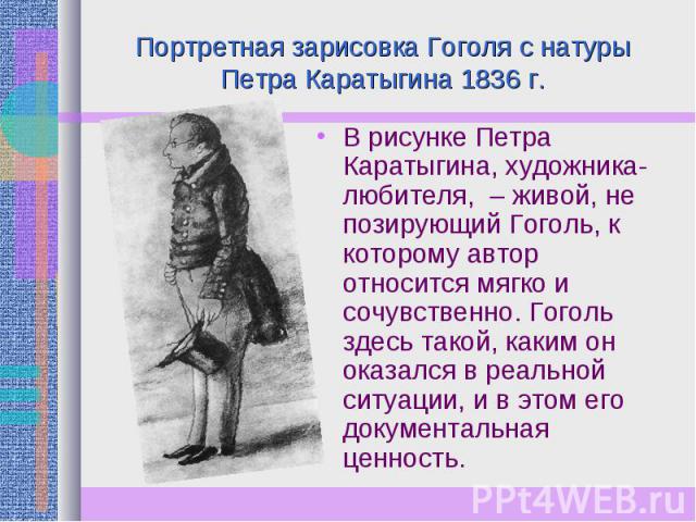Портретная зарисовка Гоголя с натуры Петра Каратыгина 1836 г. В рисунке Петра Каратыгина, художника-любителя, – живой, не позирующий Гоголь, к которому автор относится мягко и сочувственно. Гоголь здесь такой, каким он оказался в реальной ситуации, …