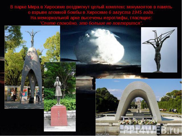 В парке Мира в Хиросиме воздвигнут целый комплекс монументов в память о взрыве атомной бомбы в Хиросиме 6 августа 1945 года.На мемориальной арке высечены иероглифы, гласящие: