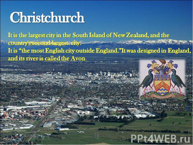 Christchurch It is the largest city in the South Island of New Zealand, and the country's second-largest city.It is “the most English city outside England.”It was designed in England, and its river is called the Avon.