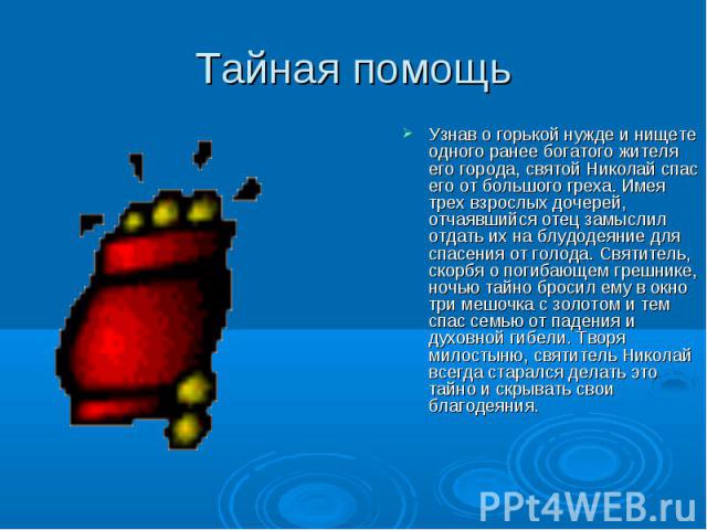 Тайная помощь Узнав о горькой нужде и нищете одного ранее богатого жителя его города, святой Николай спас его от большого греха. Имея трех взрослых дочерей, отчаявшийся отец замыслил отдать их на блудодеяние для спасения от голода. Святитель, скорбя…