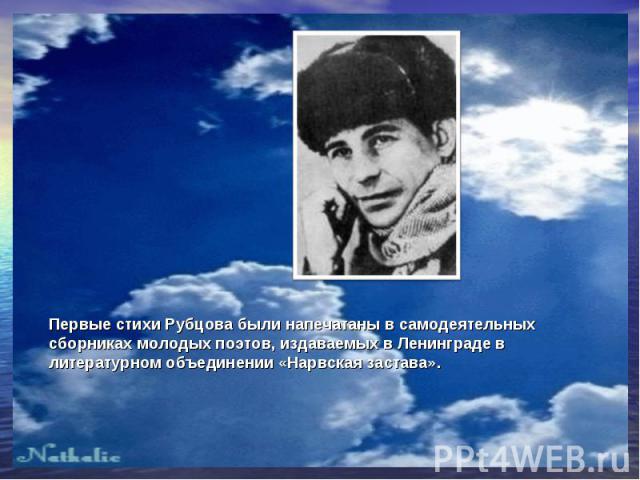 Первые стихи Рубцова были напечатаны в самодеятельных сборниках молодых поэтов, издаваемых в Ленинграде в литературном объединении «Нарвская застава».