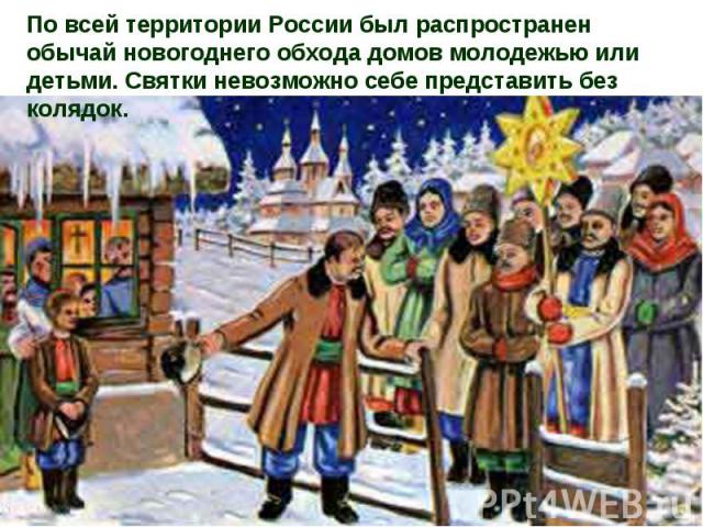 По всей территории России был распространен обычай новогоднего обхода домов молодежью или детьми. Святки невозможно себе представить без колядок.