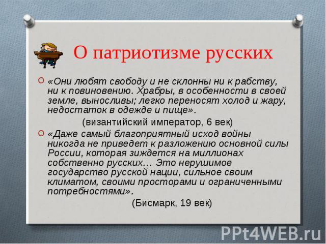 О патриотизме русских «Они любят свободу и не склонны ни к рабству, ни к повиновению. Храбры, в особенности в своей земле, выносливы; легко переносят холод и жару, недостаток в одежде и пище». (византийский император, 6 век)«Даже самый благоприятный…