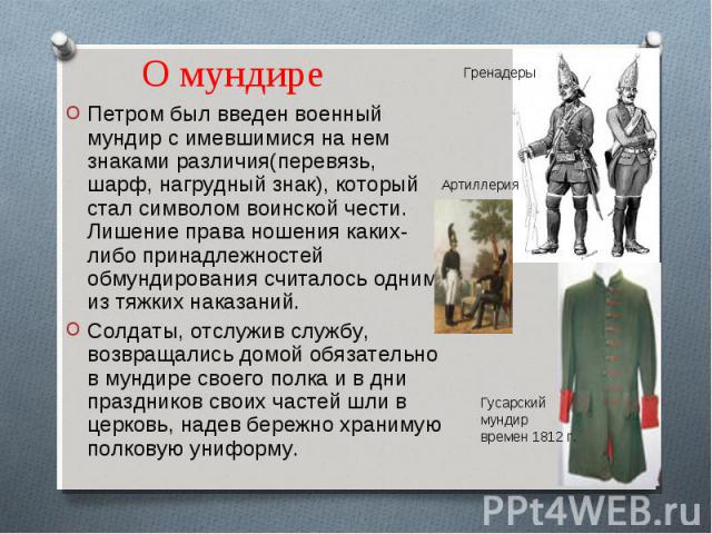 О мундире Петром был введен военный мундир с имевшимися на нем знаками различия(перевязь, шарф, нагрудный знак), который стал символом воинской чести. Лишение права ношения каких-либо принадлежностей обмундирования считалось одним из тяжких наказани…