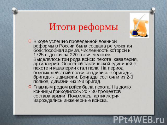 Итоги реформы В ходе успешно проведенной военной реформы в России была создана регулярная боеспособная армия, численность которой к 1725 г. достигла 220 тысяч человек. Выделялось три рода войск: пехота, кавалерия, артиллерия. Основной тактической ед…