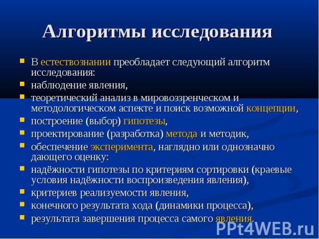 Алгоритмы исследования В естествознании преобладает следующий алгоритм исследования:наблюдение явления, теоретический анализ в мировоззренческом и методологическом аспекте и поиск возможной концепции, построение (выбор) гипотезы, проектирование (раз…