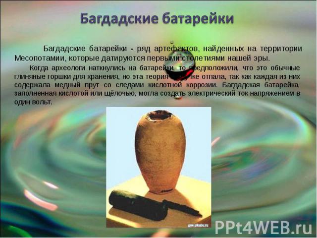 Багдадские батарейки Багдадские батарейки - ряд артефактов, найденных на территории Месопотамии, которые датируются первыми столетиями нашей эры. Когда археологи наткнулись на батарейки, то предположили, что это обычные глиняные горшки для хранения,…