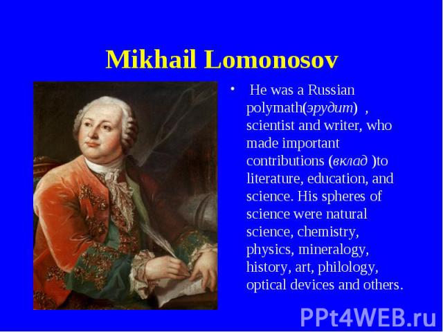 Mikhail Lomonosov He was a Russian polymath(эрудит) , scientist and writer, who made important contributions (вклад )to literature, education, and science. His spheres of science were natural science, chemistry, physics, mineralogy, history, art, ph…