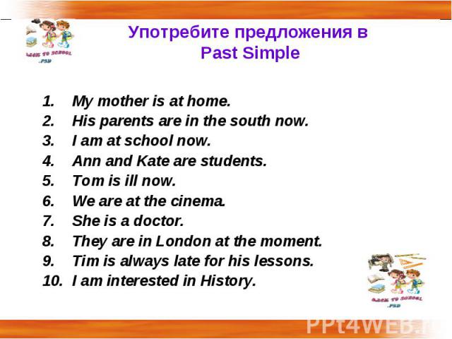 Употребите предложения в Past Simple My mother is at home.His parents are in the south now.I am at school now.Ann and Kate are students.Tom is ill now.We are at the cinema.She is a doctor.They are in London at the moment.Tim is always late for his l…