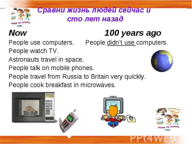 Сравни жизнь людей сейчас и сто лет назад Now100 years agoPeople use computers. People didn’t use computers.People watch TV.Astronauts travel in space.People talk on mobile phones.People travel from Russia to Britain very quickly.People cook breakfa…