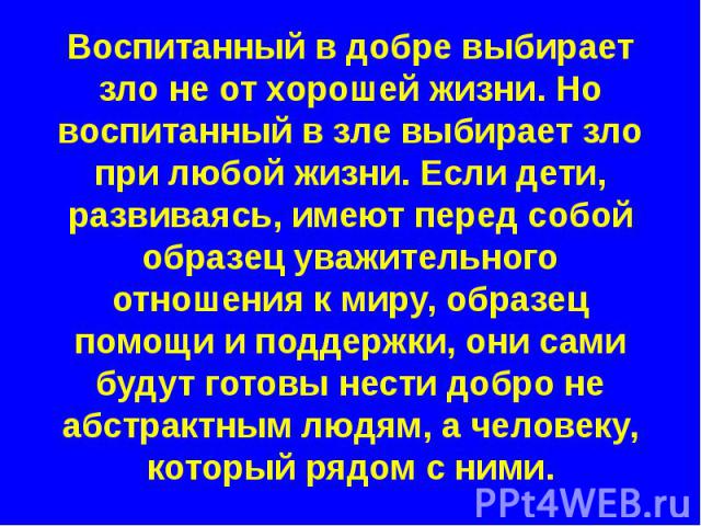 Воспитанный в добре выбирает зло не от хорошей жизни. Но воспитанный в зле выбирает зло при любой жизни. Если дети, развиваясь, имеют перед собой образец уважительного отношения к миру, образец помощи и поддержки, они сами будут готовы нести добро н…