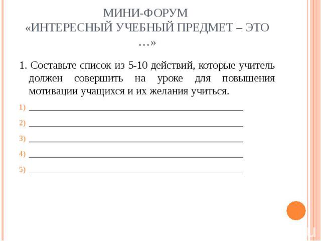 Мини-форум «Интересный учебный предмет – это …» 1. Составьте список из 5-10 действий, которые учитель должен совершить на уроке для повышения мотивации учащихся и их желания учиться.___________________________________________________________________…