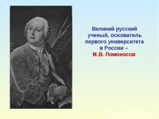 Великий русский ученый, основатель первого университетав России – М.В. Ломоносов