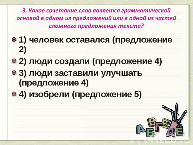 3. Какое сочетание слов является грамматической основой в одном из предложений или в одной из частей сложного предложения текста? 1) человек оставался (предложение 2)2) люди создали (предложение 4)3) люди заставили улучшать (предложение 4)4) изобрел…