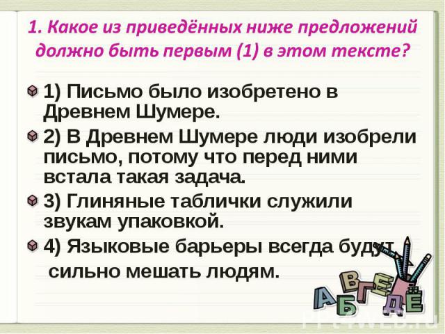 1. Какое из приведённых ниже предложений должно быть первым (1) в этом тексте? 1) Письмо было изобретено в Древнем Шумере.2) В Древнем Шумере люди изобрели письмо, потому что перед ними встала такая задача.3) Глиняные таблички служили звукам упаковк…