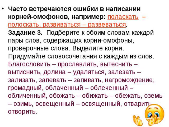 Часто встречаются ошибки в написании корней-омофонов, например: поласкать  – полоскать, развиваться – развеваться.Задание 3.  Подберите к обоим словам каждой пары слов, содержащих корни-омофоны, проверочные слова. Выделите корни. Придумайте словосоч…