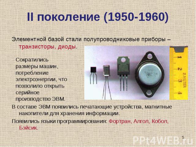 II поколение (1950-1960) Элементной базой стали полупроводниковые приборы – транзисторы, диоды. В составе ЭВМ появились печатающие устройства, магнитные накопители для хранения информации.Появились языки программирования: Фортран, Алгол, Кобол, Бэйс…