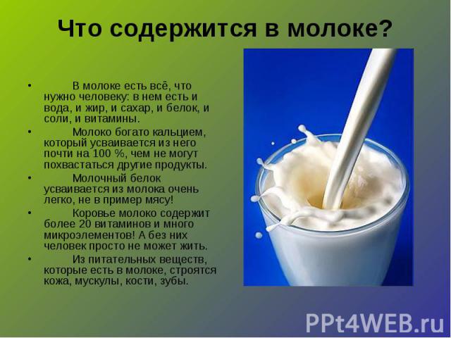 Что содержится в молоке? В молоке есть всё, что нужно человеку: в нем есть и вода, и жир, и сахар, и белок, и соли, и витамины.Молоко богато кальцием, который усваивается из него почти на 100 %, чем не могут похвастаться другие продукты.Молочный бел…