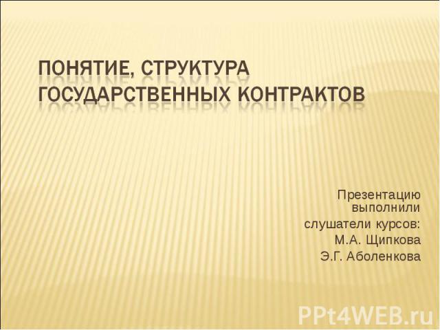Понятие, структура государственных контрактов Презентацию выполнили слушатели курсов: М.А. Щипкова Э.Г. Аболенкова