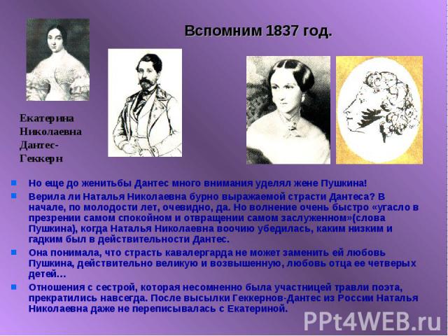 Вспомним 1837 год. Но еще до женитьбы Дантес много внимания уделял жене Пушкина!Верила ли Наталья Николаевна бурно выражаемой страсти Дантеса? В начале, по молодости лет, очевидно, да. Но волнение очень быстро «угасло в презрении самом спокойном и о…