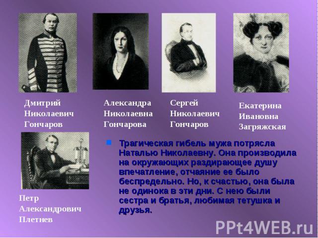 Трагическая гибель мужа потрясла Наталью Николаевну. Она производила на окружающих раздирающее душу впечатление, отчаяние ее было беспредельно. Но, к счастью, она была не одинока в эти дни. С нею были сестра и братья, любимая тетушка и друзья.