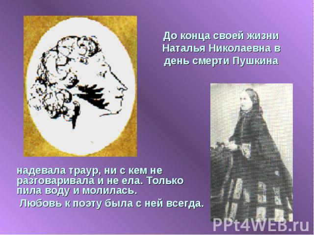 До конца своей жизни Наталья Николаевна в день смерти Пушкина надевала траур, ни с кем не разговаривала и не ела. Только пила воду и молилась. Любовь к поэту была с ней всегда.
