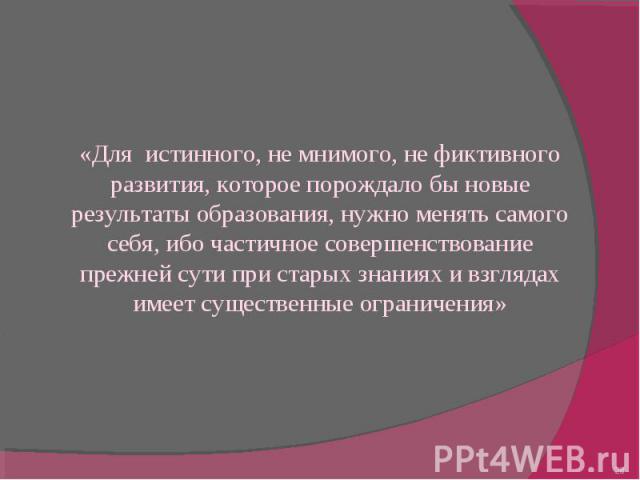 «Для истинного, не мнимого, не фиктивного развития, которое порождало бы новые результаты образования, нужно менять самого себя, ибо частичное совершенствование прежней сути при старых знаниях и взглядах имеет существенные ограничения»