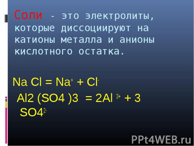 Соли - это электролиты, которые диссоциируют на катионы металла и анионы кислотного остатка. Na Cl = Na+ + Cl- Al2 (SO4 )3 = 2Al 3+ + 3 SO42-