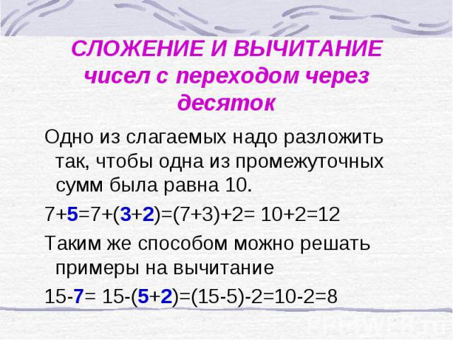 СЛОЖЕНИЕ И ВЫЧИТАНИЕчисел с переходом через десяток Одно из слагаемых надо разложить так, чтобы одна из промежуточных сумм была равна 10. 7+5=7+(3+2)=(7+3)+2= 10+2=12 Таким же способом можно решать примеры на вычитание 15-7= 15-(5+2)=(15-5)-2=10-2=8