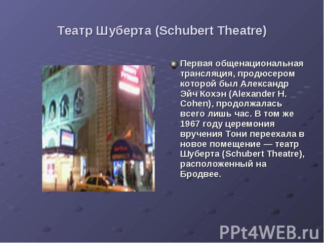 Театр Шуберта (Schubert Theatre) Первая общенациональная трансляция, продюсером которой был Александр Эйч Кохэн (Alexander H. Cohen), продолжалась всего лишь час. В том же 1967 году церемония вручения Тони переехала в новое помещение — театр Шуберта…