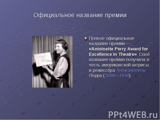 Официальное название премии Полное официальное название премии — «Antoinette Perry Award for Excellence in Theatre». Своё название премия получила в честь американской актрисы и режиссёра Антуанетты Перри (1888—1946).