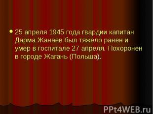 25 апреля 1945 года гвардии капитан Дарма Жанаев был тяжело ранен и умер в госпи