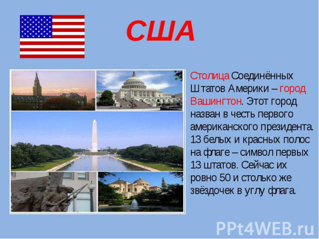 США Столица Соединённых Штатов Америки – город Вашингтон. Этот город назван в честь первого американского президента. 13 белых и красных полос на флаге – символ первых 13 штатов. Сейчас их ровно 50 и столько же звёздочек в углу флага.