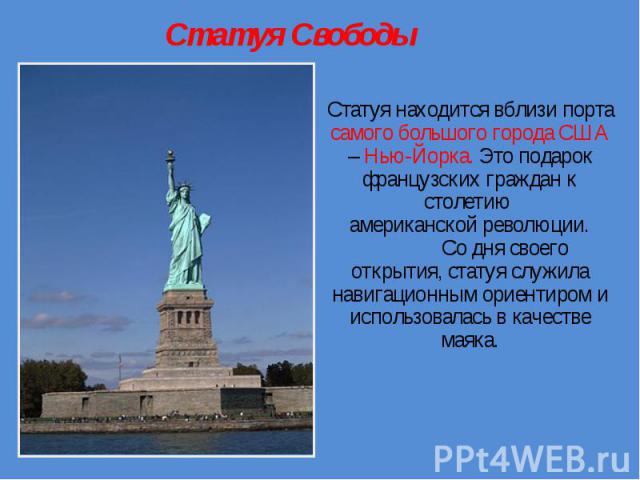 Статуя Свободы Статуя находится вблизи порта самого большого города США – Нью-Йорка. Это подарок французских граждан к столетию американской революции. Со дня своего открытия, статуя служила навигационным ориентиром и использовалась в качестве маяка.