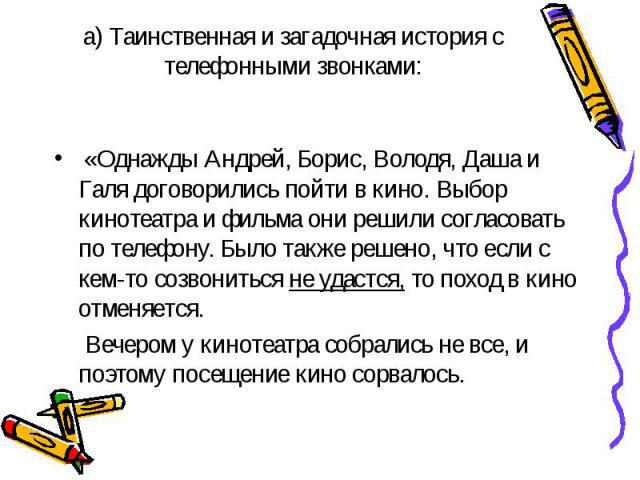 «Однажды Андрей, Борис, Володя, Даша и Галя договорились пойти в кино. Выбор кинотеатра и фильма они решили согласовать по телефону. Было также решено, что если с кем-то созвониться не удастся, то поход в кино отменяется. Вечером у кинотеатра собрал…