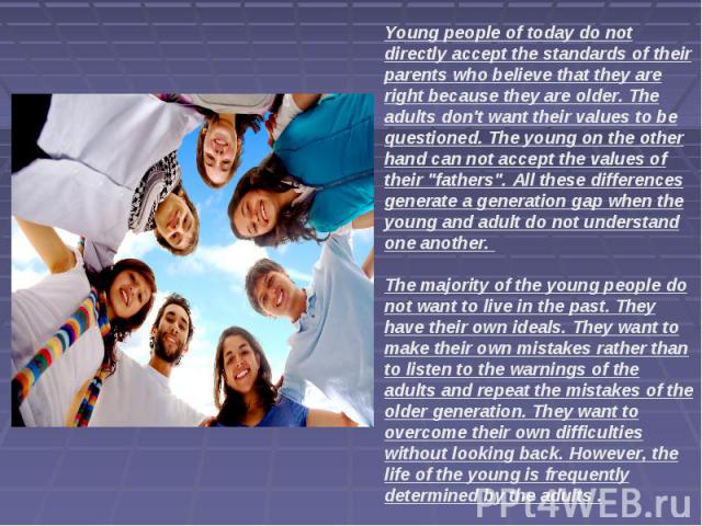 Young people of today do not directly accept the standards of their parents who believe that they are right because they are older. The adults don't want their values to be questioned. The young on the other hand can not accept the values of their 