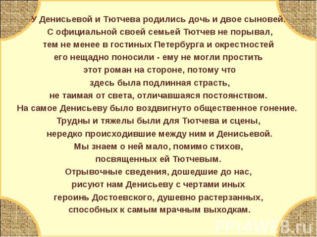 У Денисьевой и Тютчева родились дочь и двое сыновей. С официальной своей семьей Тютчев не порывал, тем не менее в гостиных Петербурга и окрестностей его нещадно поносили - ему не могли простить этот роман на стороне, потому что здесь была подлинная …