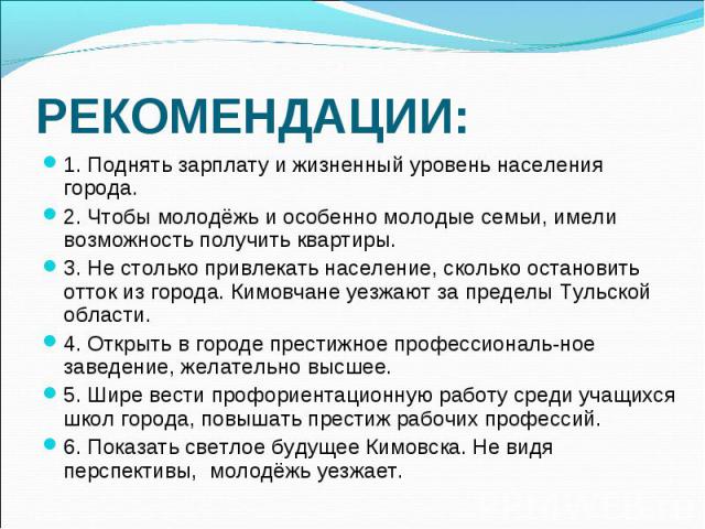 РЕКОМЕНДАЦИИ: 1. Поднять зарплату и жизненный уровень населения города.2. Чтобы молодёжь и особенно молодые семьи, имели возможность получить квартиры.3. Не столько привлекать население, сколько остановить отток из города. Кимовчане уезжают за преде…