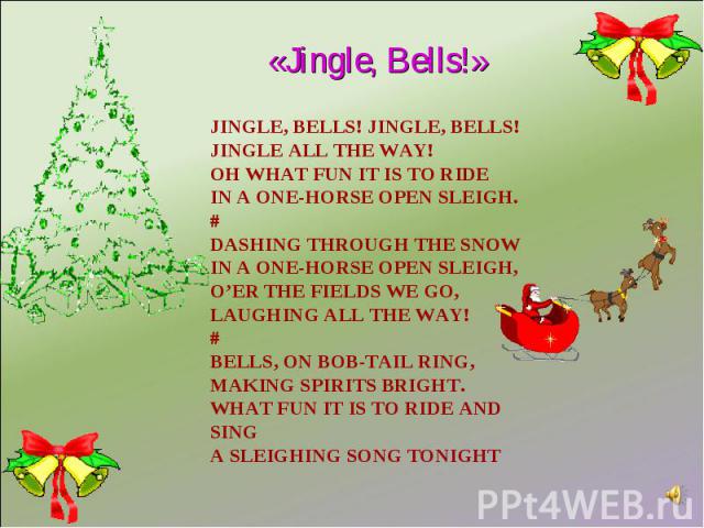 «Jingle, Bells!» Jingle, bells! Jingle, bells!Jingle all the way!Oh what fun it is to rideIn a one-horse open sleigh.#Dashing through the snowIn a one-horse open sleigh,O’er the fields we go,Laughing all the way!#Bells, on bob-tail ring,Making spiri…
