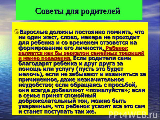 Советы для родителей Взрослые должны постоянно помнить, что ни один жест, слово, манера не проходит для ребенка и со временем отзовется на формировании его личности. Ребенок является как бы зеркалом семейных традиций и манер поведения. Если родители…