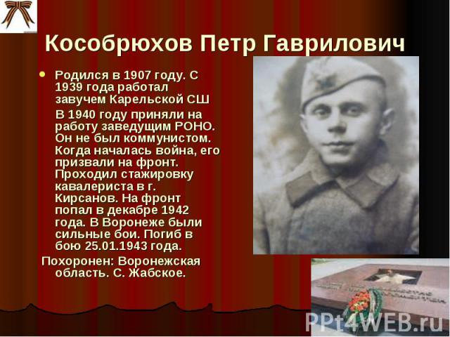 Кособрюхов Петр Гаврилович Родился в 1907 году. С 1939 года работал завучем Карельской СШ В 1940 году приняли на работу заведущим РОНО. Он не был коммунистом. Когда началась война, его призвали на фронт. Проходил стажировку кавалериста в г. Кирсанов…